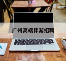 新沂广州高端伴游雇用(广州私家助理伴游雇用)